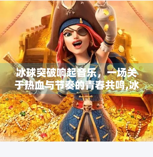 冰球突破响起音乐,一场关于热血与节奏的青春共鸣,冰球突破响起了音乐